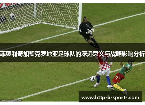 菲奥利奇加盟克罗地亚足球队的深远意义与战略影响分析