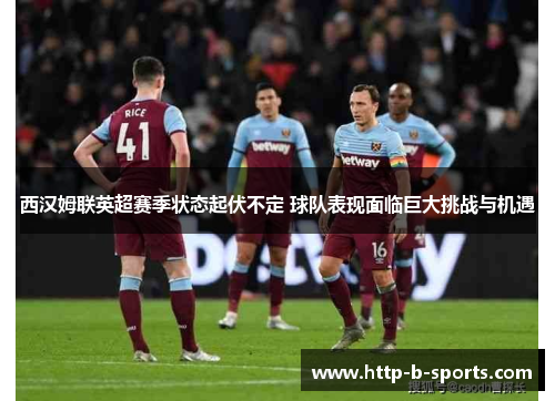 西汉姆联英超赛季状态起伏不定 球队表现面临巨大挑战与机遇 西汉姆联英超赛季状态起伏不定 球队表现面临巨大挑战与机遇