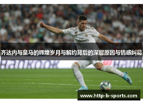 齐达内与皇马的辉煌岁月与解约背后的深层原因与情感纠葛