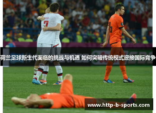 荷兰足球新生代面临的挑战与机遇 如何突破传统模式迎接国际竞争