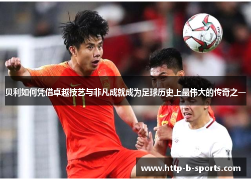 贝利如何凭借卓越技艺与非凡成就成为足球历史上最伟大的传奇之一
