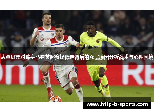 从登贝莱对阵皇马看英超赛场低迷背后的深层原因分析战术与心理困境