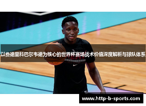 以费德里科巴尔韦德为核心的世界杯赛场战术价值深度解析与球队体系