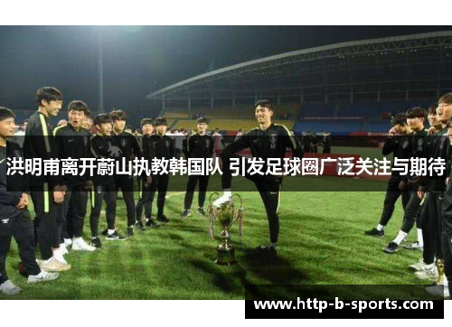 洪明甫离开蔚山执教韩国队 引发足球圈广泛关注与期待