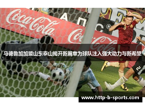 马德鲁加加盟山东泰山揭开新篇章为球队注入强大动力与新希望