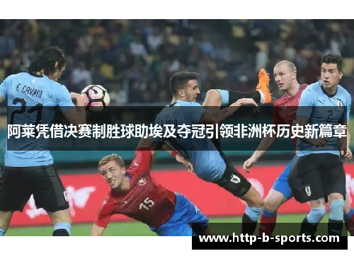 阿莱凭借决赛制胜球助埃及夺冠引领非洲杯历史新篇章 阿莱凭借决赛制胜球助埃及夺冠引领非洲杯历史新篇章